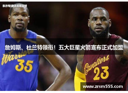 詹姆斯、杜兰特领衔！五大巨星火箭宣布正式加盟