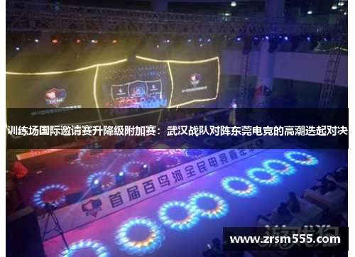 训练场国际邀请赛升降级附加赛：武汉战队对阵东莞电竞的高潮迭起对决