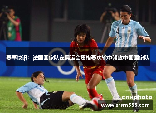 赛事快讯：法国国家队在奥运会资格赛次轮中强攻中国国家队